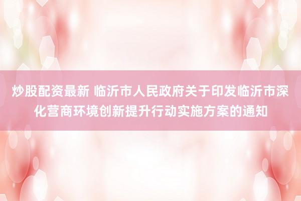 炒股配資最新 臨沂市人民政府關(guān)于印發(fā)臨沂市深化營商環(huán)境創(chuàng)新提升行動實施方案的通知
