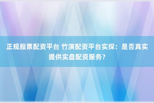 正規(guī)股票配資平臺 竹演配資平臺實探：是否真實提供實盤配資服務？