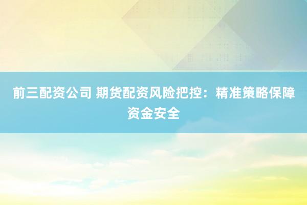 前三配資公司 期貨配資風險把控：精準策略保障資金安全