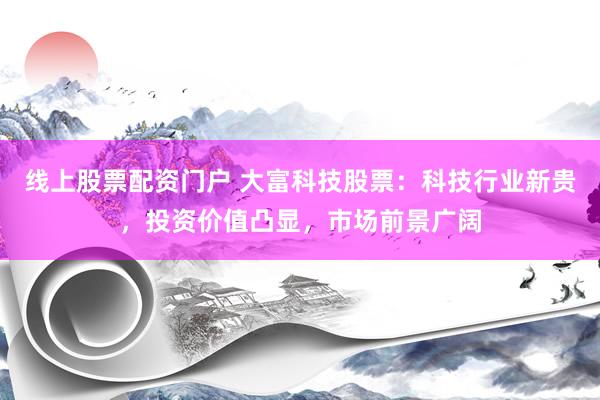 線上股票配資門戶 大富科技股票：科技行業(yè)新貴，投資價(jià)值凸顯，市場前景廣闊