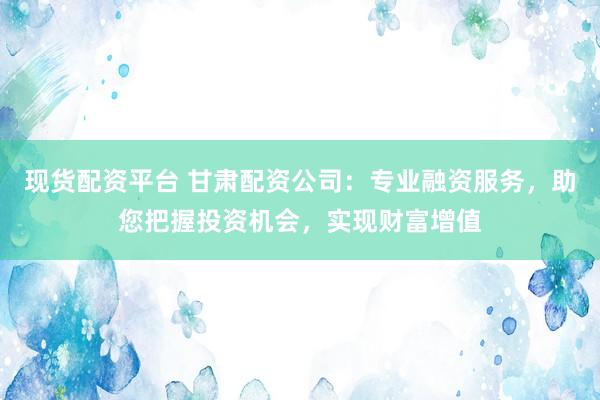 現(xiàn)貨配資平臺(tái) 甘肅配資公司：專業(yè)融資服務(wù)，助您把握投資機(jī)會(huì)，實(shí)現(xiàn)財(cái)富增值