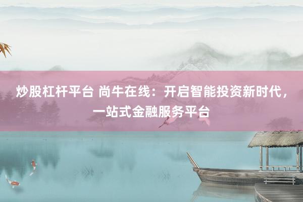 炒股杠桿平臺 尚牛在線：開啟智能投資新時代，一站式金融服務平臺