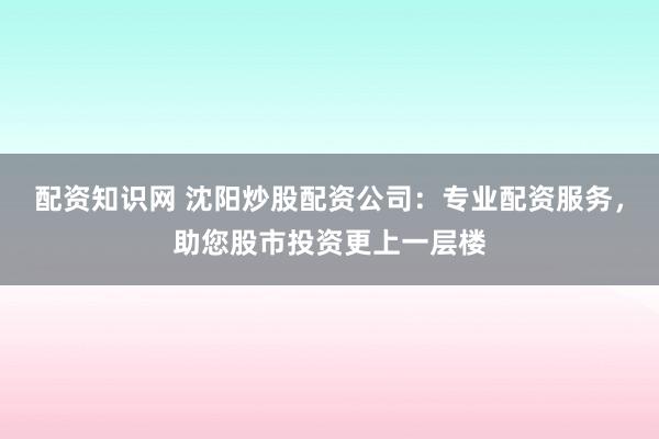 配資知識網(wǎng) 沈陽炒股配資公司：專業(yè)配資服務(wù)，助您股市投資更上一層樓