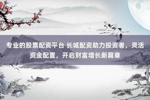 專業(yè)的股票配資平臺 長城配資助力投資者，靈活資金配置，開啟財富增長新篇章