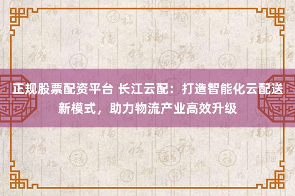 正規(guī)股票配資平臺 長江云配：打造智能化云配送新模式，助力物流產業(yè)高效升級