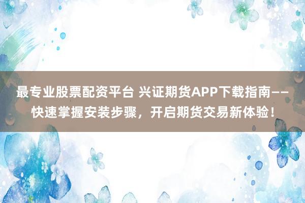 最專業(yè)股票配資平臺 興證期貨APP下載指南——快速掌握安裝步驟，開啟期貨交易新體驗！