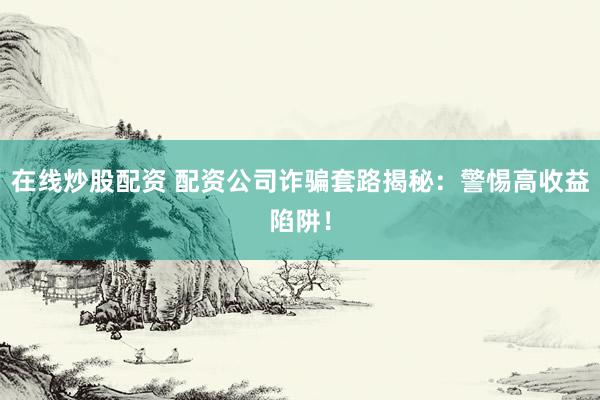 在線炒股配資 配資公司詐騙套路揭秘：警惕高收益陷阱！
