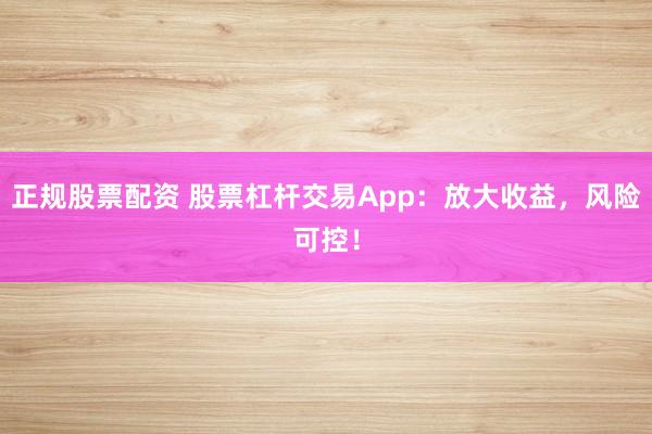正規(guī)股票配資 股票杠桿交易App：放大收益，風險可控！