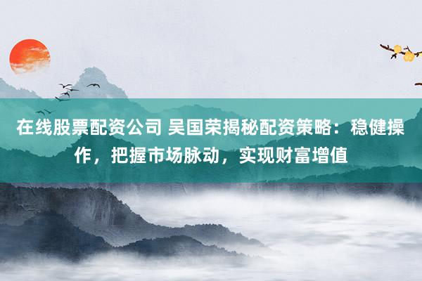 在線股票配資公司 吳國榮揭秘配資策略：穩(wěn)健操作，把握市場脈動(dòng)，實(shí)現(xiàn)財(cái)富增值