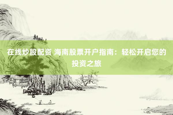 在線炒股配資 海南股票開戶指南：輕松開啟您的投資之旅