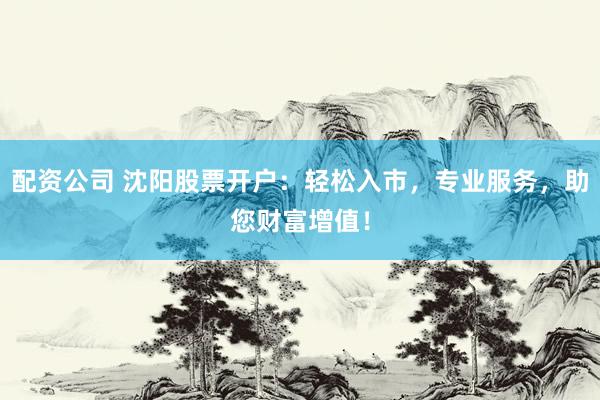 配資公司 沈陽(yáng)股票開(kāi)戶：輕松入市，專業(yè)服務(wù)，助您財(cái)富增值！