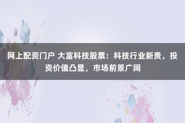 網(wǎng)上配資門戶 大富科技股票：科技行業(yè)新貴，投資價(jià)值凸顯，市場(chǎng)前景廣闊