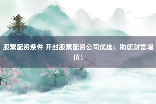 股票配資條件 開封股票配資公司優(yōu)選：助您財富增值！