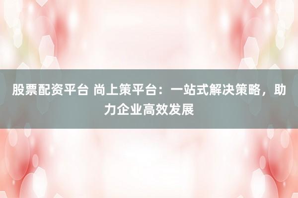 股票配資平臺(tái) 尚上策平臺(tái)：一站式解決策略，助力企業(yè)高效發(fā)展