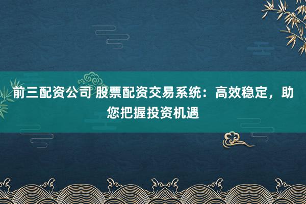 前三配資公司 股票配資交易系統(tǒng)：高效穩(wěn)定，助您把握投資機遇