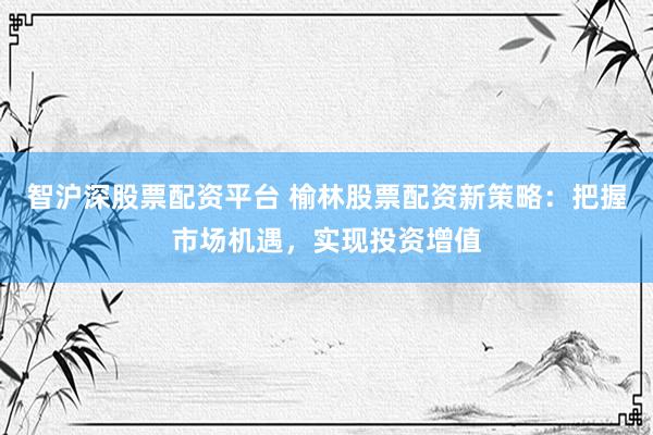 智滬深股票配資平臺(tái) 榆林股票配資新策略：把握市場(chǎng)機(jī)遇，實(shí)現(xiàn)投資增值