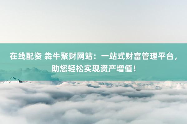 在線配資 犇牛聚財網(wǎng)站：一站式財富管理平臺，助您輕松實現(xiàn)資產(chǎn)增值！