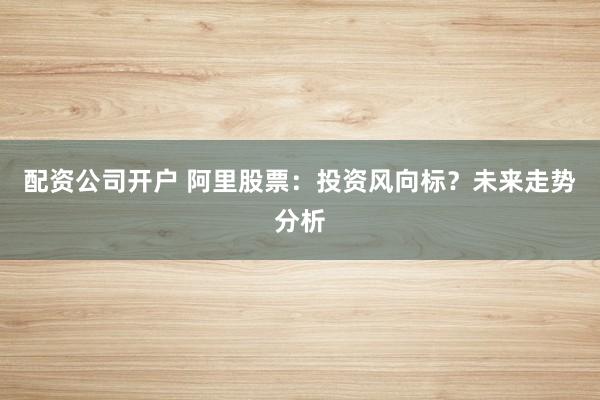 配資公司開戶 阿里股票：投資風向標？未來走勢分析