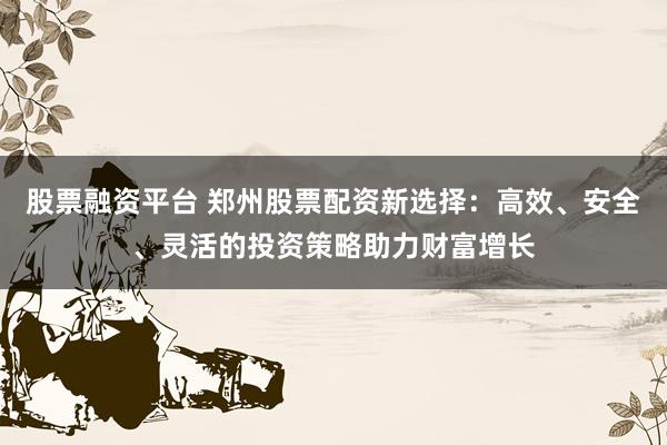 股票融資平臺 鄭州股票配資新選擇：高效、安全、靈活的投資策略助力財富增長
