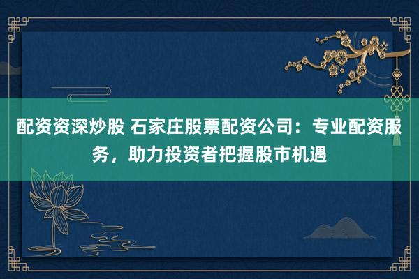 配資資深炒股 石家莊股票配資公司：專業(yè)配資服務(wù)，助力投資者把握股市機(jī)遇