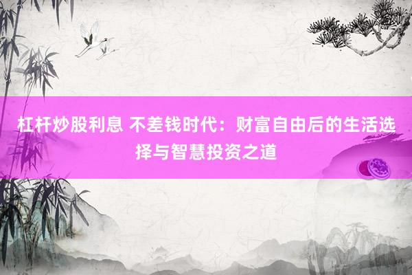 杠桿炒股利息 不差錢時(shí)代：財(cái)富自由后的生活選擇與智慧投資之道