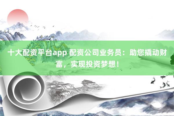 十大配資平臺app 配資公司業(yè)務(wù)員：助您撬動財富，實現(xiàn)投資夢想！