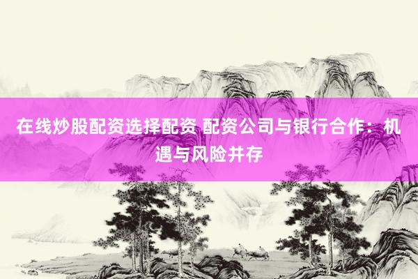 在線炒股配資選擇配資 配資公司與銀行合作：機遇與風險并存