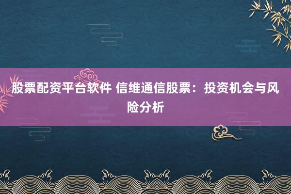 股票配資平臺軟件 信維通信股票：投資機(jī)會與風(fēng)險分析
