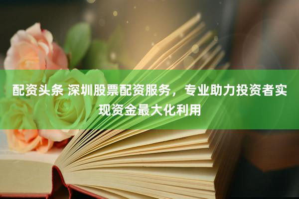 配資頭條 深圳股票配資服務，專業(yè)助力投資者實現(xiàn)資金最大化利用