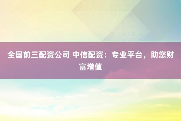全國前三配資公司 中信配資：專業(yè)平臺(tái)，助您財(cái)富增值