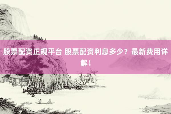 股票配資正規(guī)平臺 股票配資利息多少？最新費用詳解！