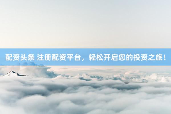 配資頭條 注冊配資平臺，輕松開啟您的投資之旅！