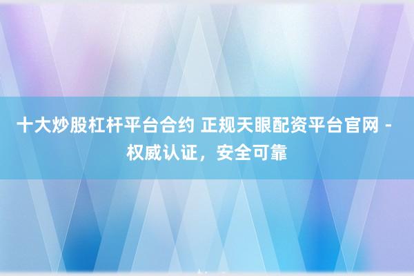十大炒股杠桿平臺合約 正規(guī)天眼配資平臺官網(wǎng) - 權威認證，安全可靠