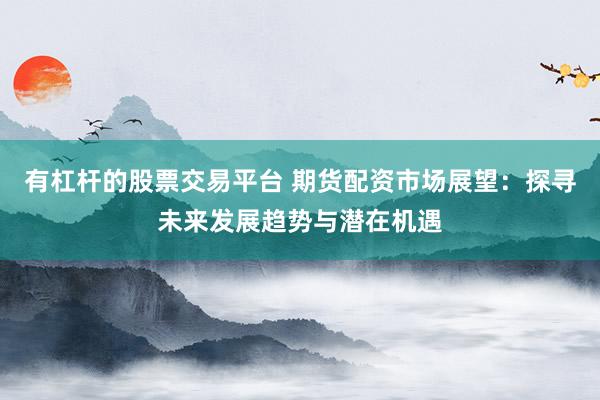 有杠桿的股票交易平臺 期貨配資市場展望：探尋未來發(fā)展趨勢與潛在機(jī)遇