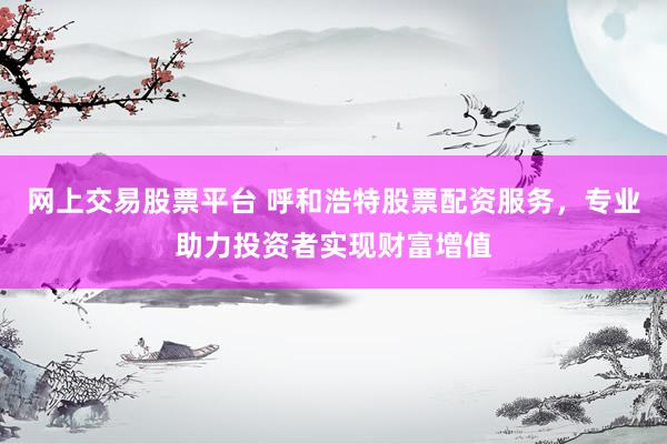 網(wǎng)上交易股票平臺(tái) 呼和浩特股票配資服務(wù)，專業(yè)助力投資者實(shí)現(xiàn)財(cái)富增值