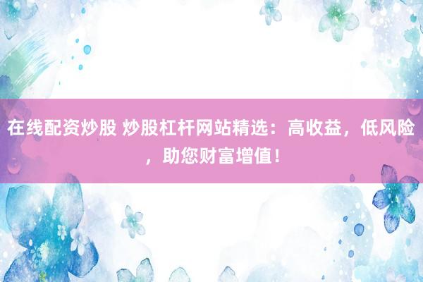 在線配資炒股 炒股杠桿網(wǎng)站精選：高收益，低風(fēng)險，助您財富增值！
