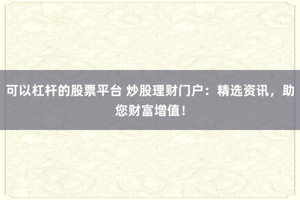 可以杠桿的股票平臺(tái) 炒股理財(cái)門(mén)戶：精選資訊，助您財(cái)富增值！