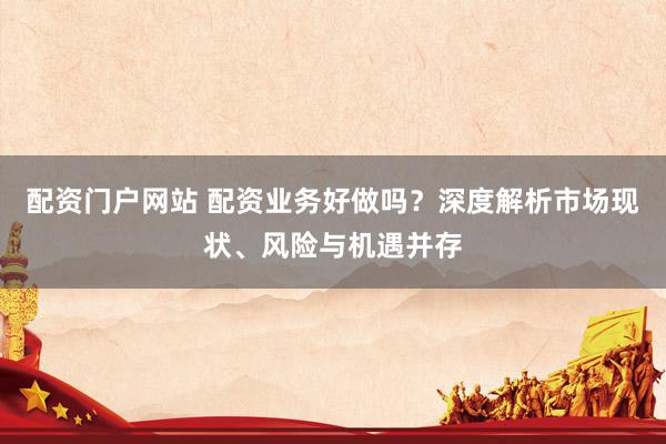 配資門(mén)戶(hù)網(wǎng)站 配資業(yè)務(wù)好做嗎？深度解析市場(chǎng)現(xiàn)狀、風(fēng)險(xiǎn)與機(jī)遇并存
