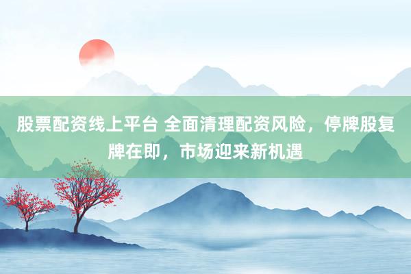 股票配資線上平臺 全面清理配資風(fēng)險，停牌股復(fù)牌在即，市場迎來新機(jī)遇