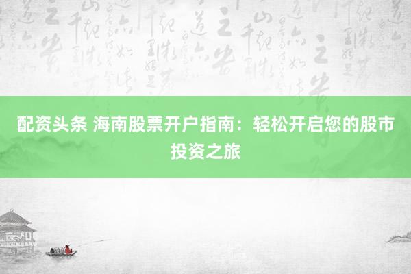 配資頭條 海南股票開戶指南：輕松開啟您的股市投資之旅