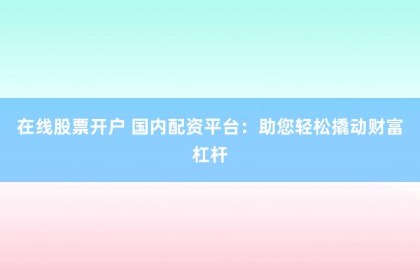 在線股票開戶 國內配資平臺：助您輕松撬動財富杠桿