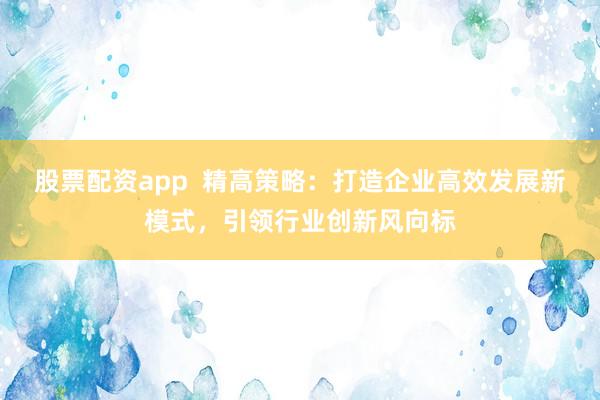 股票配資app  精高策略：打造企業(yè)高效發(fā)展新模式，引領(lǐng)行業(yè)創(chuàng)新風(fēng)向標(biāo)
