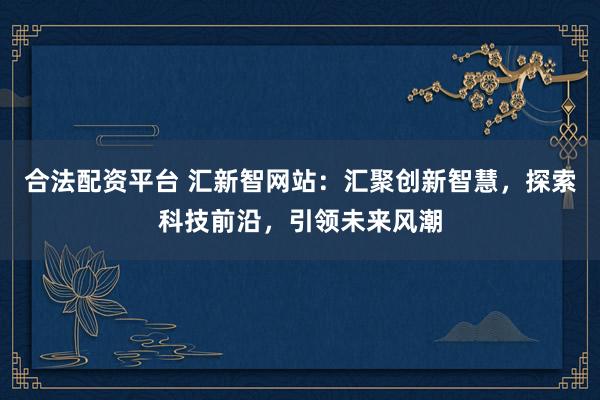 合法配資平臺 匯新智網(wǎng)站：匯聚創(chuàng)新智慧，探索科技前沿，引領(lǐng)未來風(fēng)潮