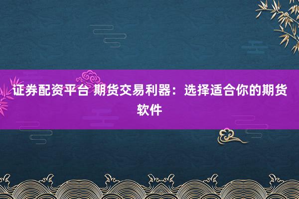 證券配資平臺 期貨交易利器：選擇適合你的期貨軟件