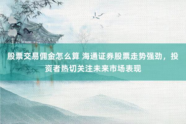 股票交易傭金怎么算 海通證券股票走勢(shì)強(qiáng)勁，投資者熱切關(guān)注未來(lái)市場(chǎng)表現(xiàn)