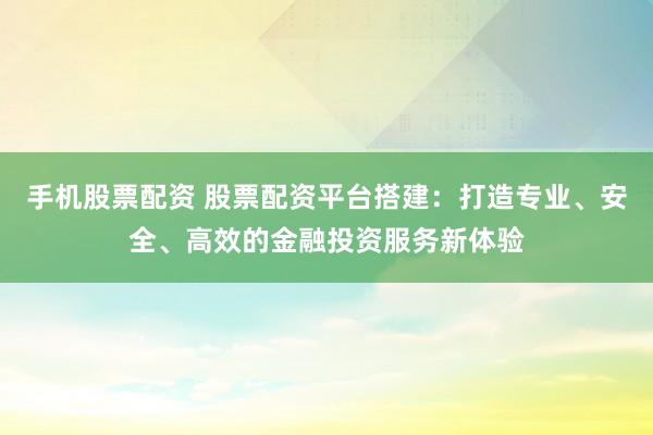 手機(jī)股票配資 股票配資平臺搭建：打造專業(yè)、安全、高效的金融投資服務(wù)新體驗(yàn)