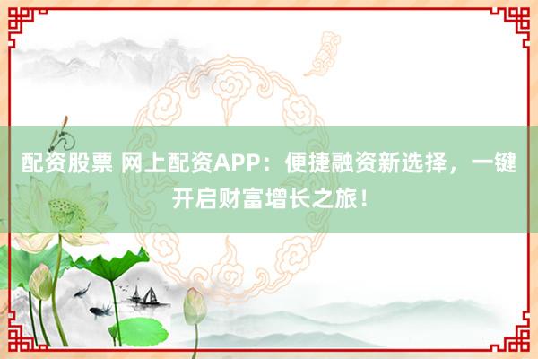 配資股票 網(wǎng)上配資APP：便捷融資新選擇，一鍵開啟財(cái)富增長(zhǎng)之旅！