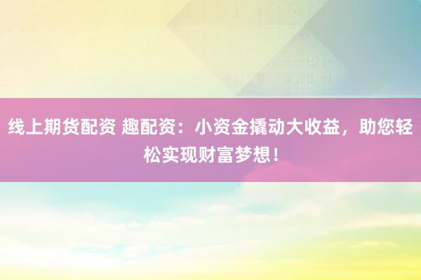 線上期貨配資 趣配資：小資金撬動(dòng)大收益，助您輕松實(shí)現(xiàn)財(cái)富夢(mèng)想！
