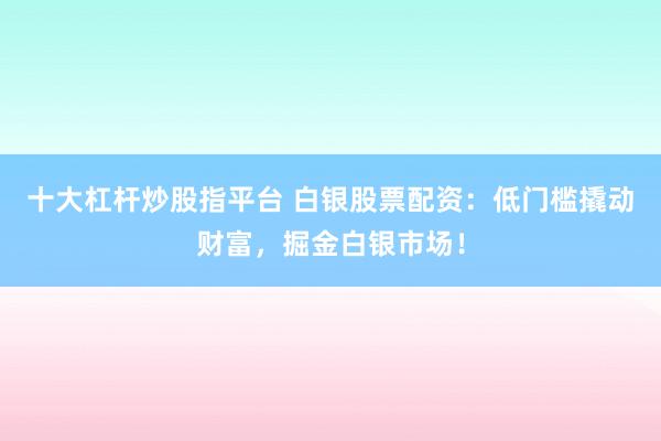十大杠桿炒股指平臺 白銀股票配資：低門檻撬動財富，掘金白銀市場！