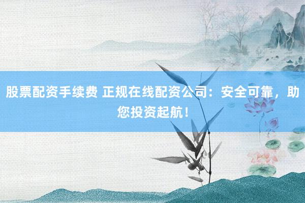 股票配資手續(xù)費 正規(guī)在線配資公司：安全可靠，助您投資起航！